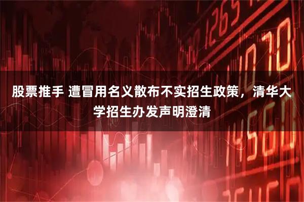 股票推手 遭冒用名义散布不实招生政策，清华大学招生办发声明澄清