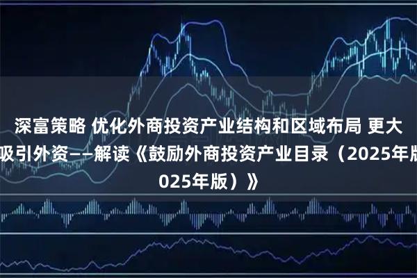 深富策略 优化外商投资产业结构和区域布局 更大力度吸引外资——解读《鼓励外商投资产业目录（2025年版）》