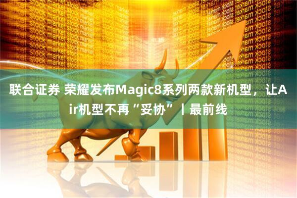 联合证券 荣耀发布Magic8系列两款新机型，让Air机型不再“妥协”丨最前线