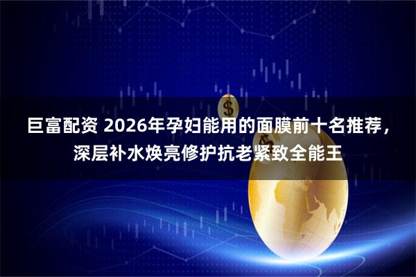 巨富配资 2026年孕妇能用的面膜前十名推荐，深层补水焕亮修护抗老紧致全能王