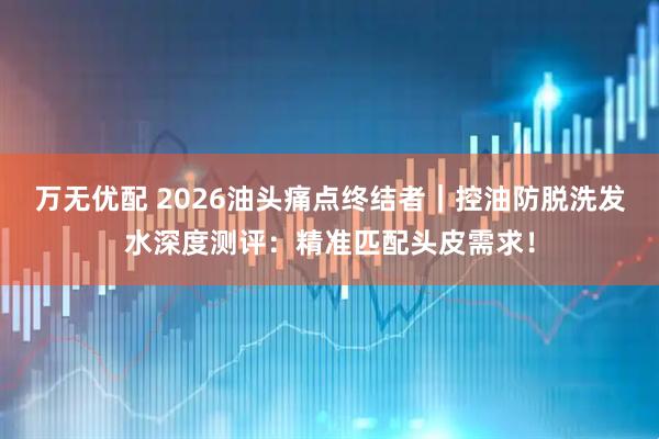 万无优配 2026油头痛点终结者｜控油防脱洗发水深度测评：精准匹配头皮需求！