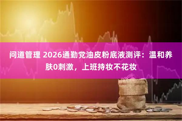 问道管理 2026通勤党油皮粉底液测评：温和养肤0刺激，上班持妆不花妆