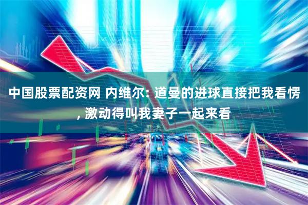 中国股票配资网 内维尔: 道曼的进球直接把我看愣, 激动得叫我妻子一起来看