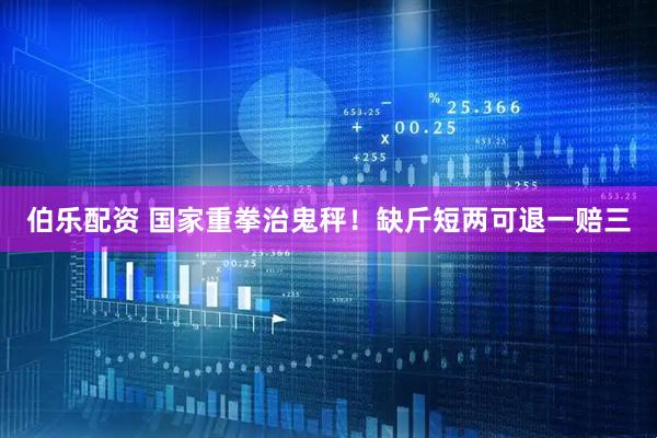 伯乐配资 国家重拳治鬼秤！缺斤短两可退一赔三