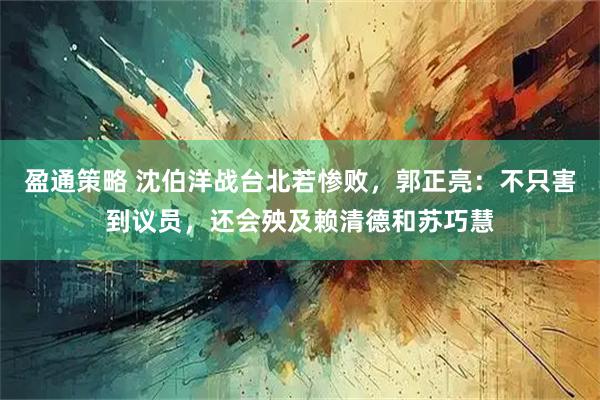 盈通策略 沈伯洋战台北若惨败，郭正亮：不只害到议员，还会殃及赖清德和苏巧慧