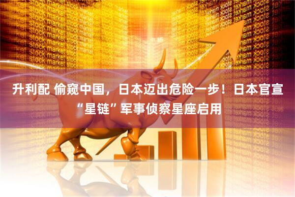 升利配 偷窥中国，日本迈出危险一步！日本官宣“星链”军事侦察星座启用