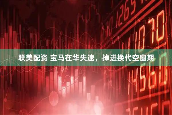 联美配资 宝马在华失速，掉进换代空窗期